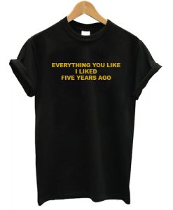 Everything You Like I Liked Five Years Ago T shirt