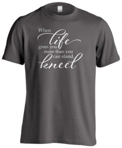 When Life Gives You More Than You Can Stand - Kneel t shirt