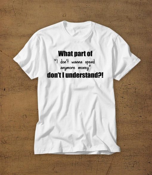 What Part Of I Dont Wanna Spend Anymore Money Dont I Understand Tshirt