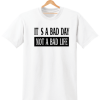 ITS A BAD DAY NOT A BAD LIFE t shirt