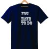 YOU HAVE TO DO T SHIRT
